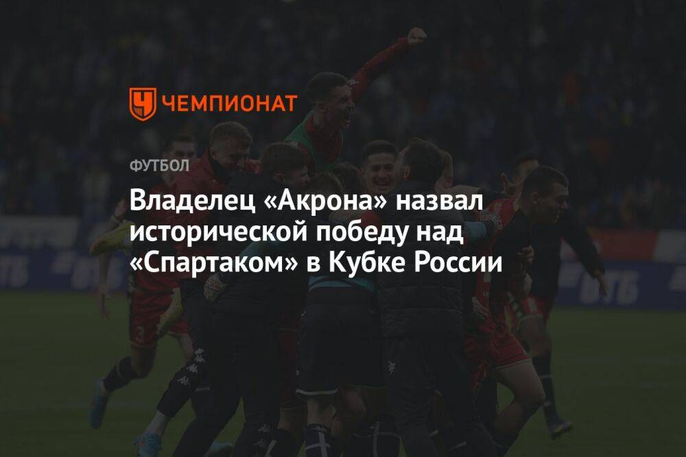 Владелец «Акрона» назвал исторической победу над «Спартаком» в Кубке России