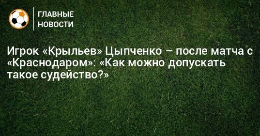 Игрок «Крыльев» Цыпченко – после матча с «Краснодаром»: «Как можно допускать такое судейство?»
