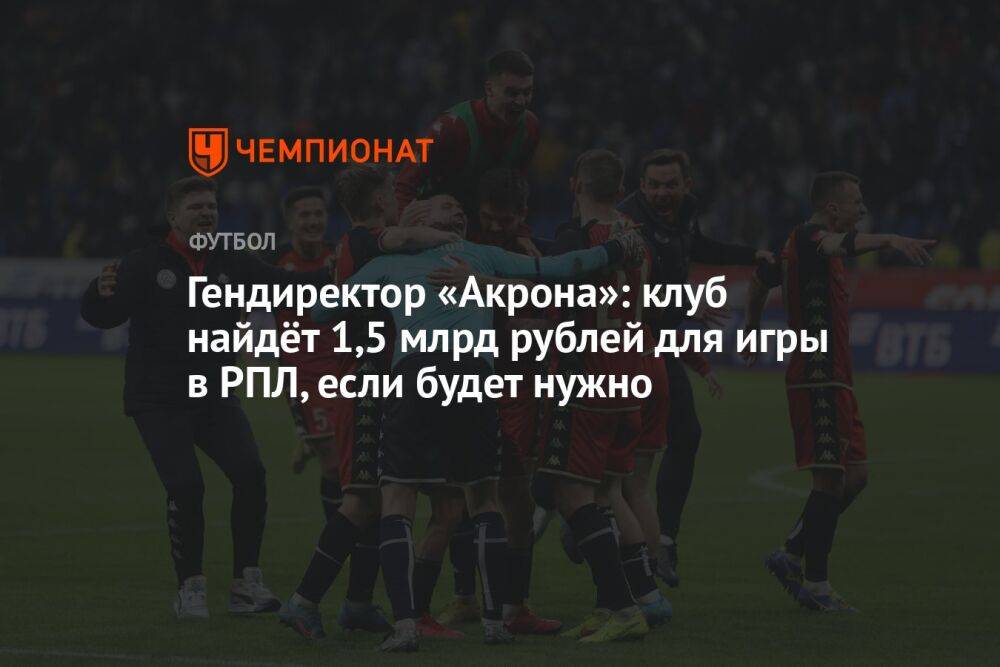 Гендиректор «Акрона»: клуб найдёт 1,5 млрд рублей для игры в РПЛ, если будет нужно