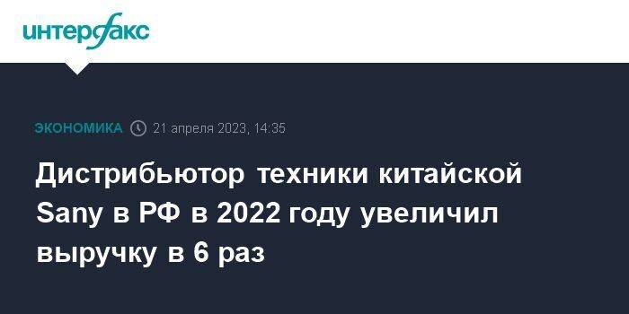 Дистрибьютор техники китайской Sany в РФ в 2022 году увеличил выручку в 6 раз
