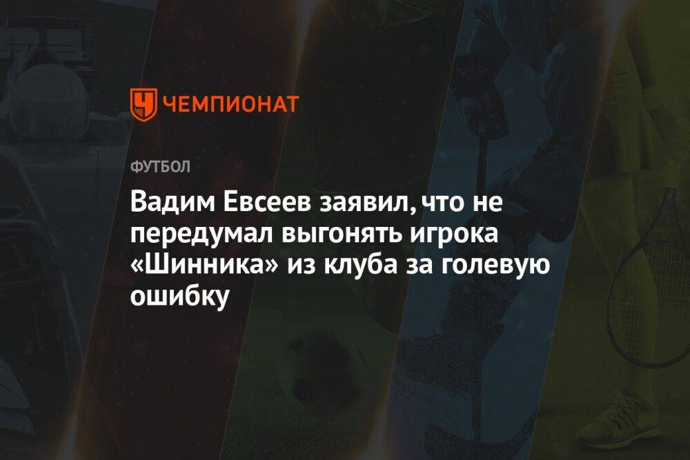 Вадим Евсеев заявил, что не передумал выгонять игрока «Шинника» из клуба за голевую ошибку