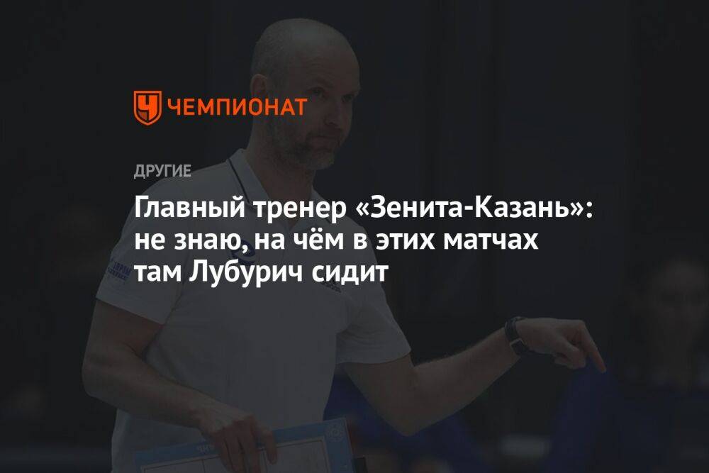 Главный тренер «Зенита-Казань»: не знаю, на чём в этих матчах там Лубурич сидит
