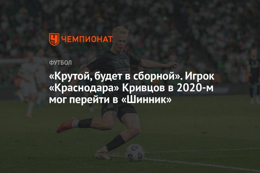 «Крутой, будет в сборной». Игрок «Краснодара» Кривцов в 2020-м мог перейти в «Шинник»