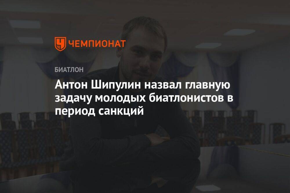 Антон Шипулин назвал главную задачу молодых биатлонистов в период санкций