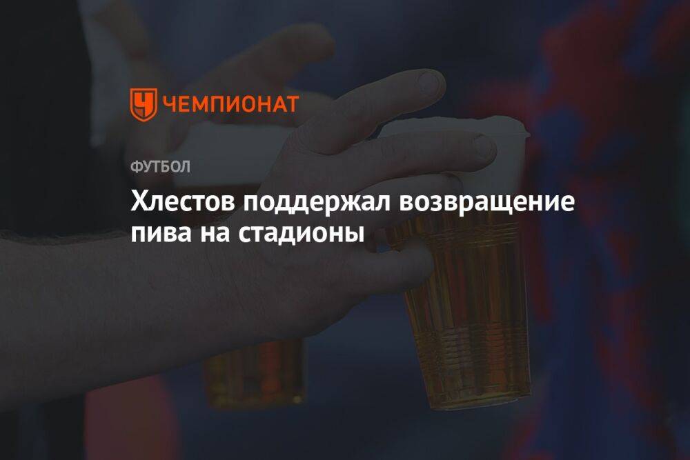 Хлестов поддержал возвращение пива на стадионы