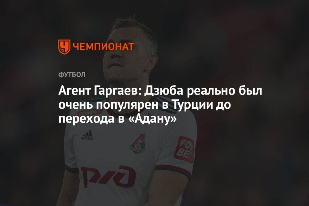 Агент Гаргаев: Дзюба реально был очень популярен в Турции до перехода в «Адану»