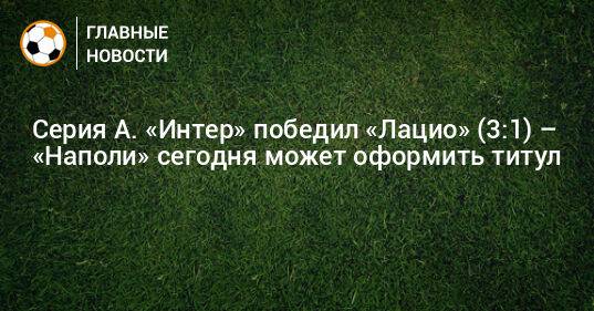 Серия А. «Интер» победил «Лацио» (3:1) – «Наполи» сегодня может оформить титул