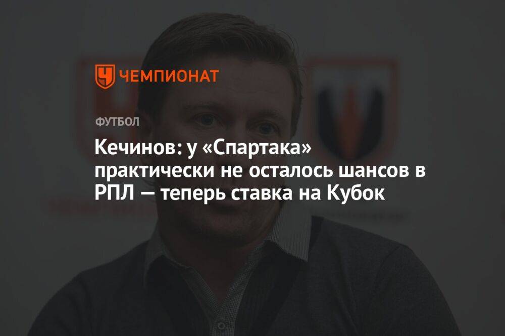 Кечинов: у «Спартака» практически не осталось шансов в РПЛ — теперь ставка на Кубок