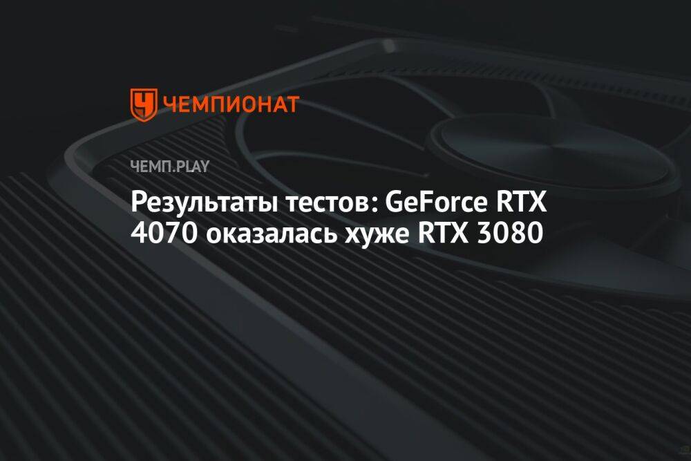 Результаты тестов: GeForce RTX 4070 оказалась хуже RTX 3080