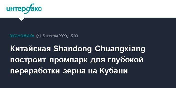 Китайская Shandong Chuangxiang построит промпарк для глубокой переработки зерна на Кубани