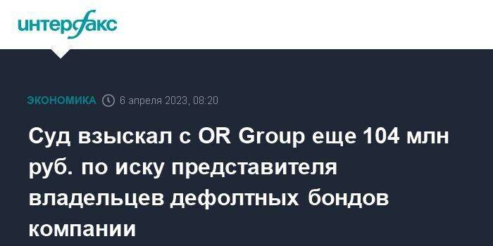 Суд взыскал с OR Group еще 104 млн руб. по иску представителя владельцев дефолтных бондов компании