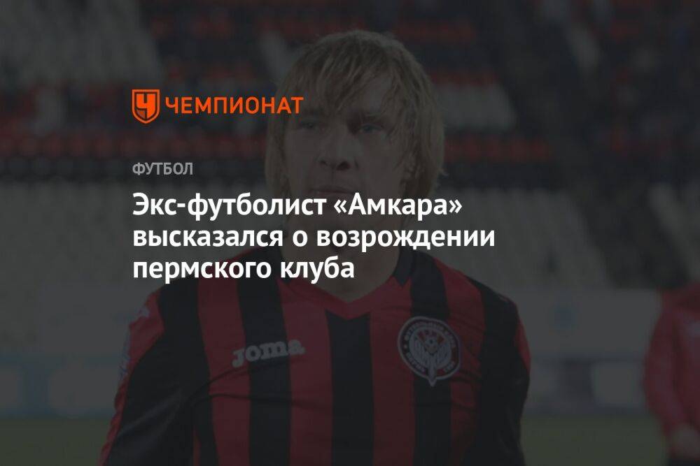 Экс-футболист «Амкара» высказался о возрождении пермского клуба