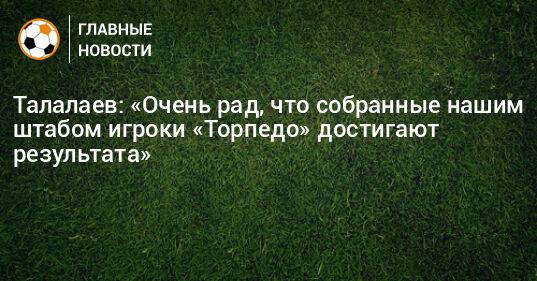 Талалаев: «Очень рад, что собранные нашим штабом игроки «Торпедо» достигают результата»