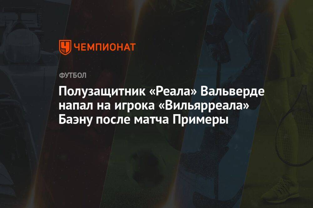 Полузащитник «Реала» Вальверде напал на игрока «Вильярреала» Баэну после матча Примеры