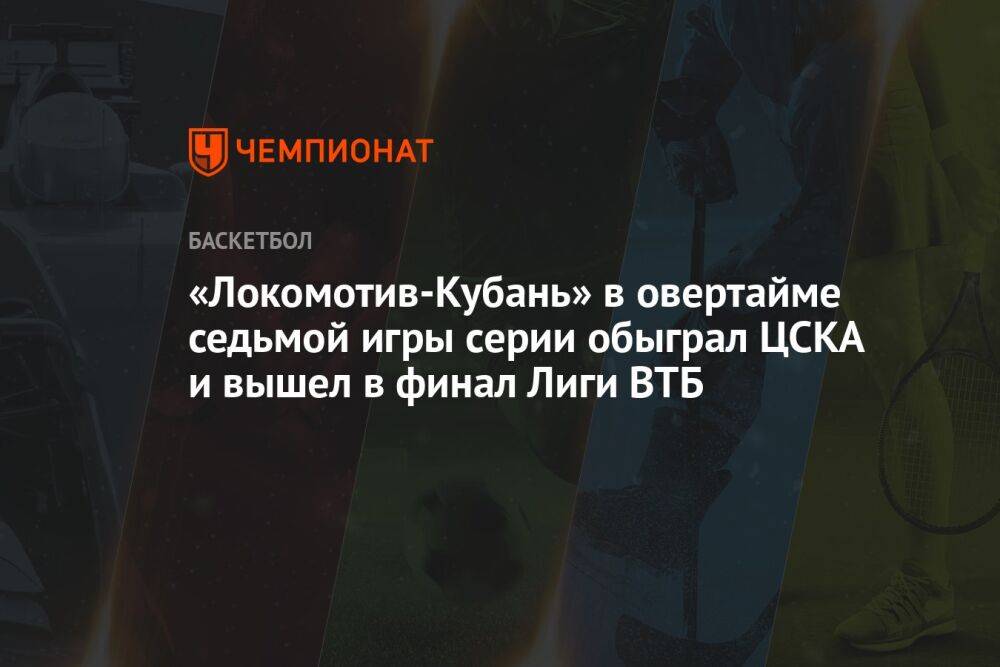 «Локомотив-Кубань» в овертайме седьмой игры серии обыграл ЦСКА и вышел в финал Лиги ВТБ