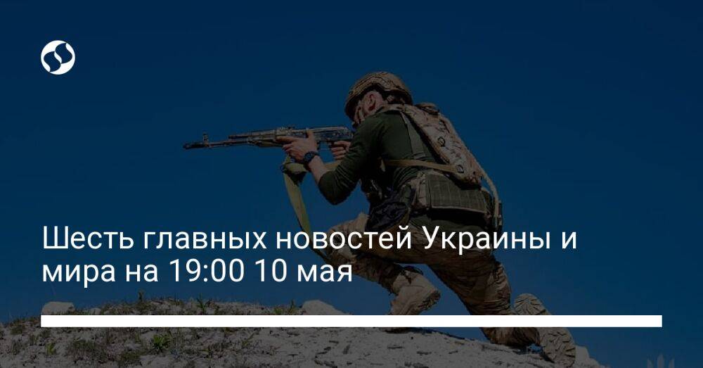 Шесть главных новостей Украины и мира на 19:00 10 мая