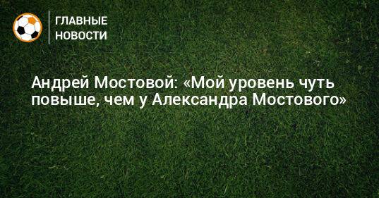 Андрей Мостовой: «Мой уровень чуть повыше, чем у Александра Мостового»