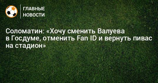 Соломатин: «Хочу сменить Валуева в Госдуме, отменить Fan ID и вернуть пивас на стадион»