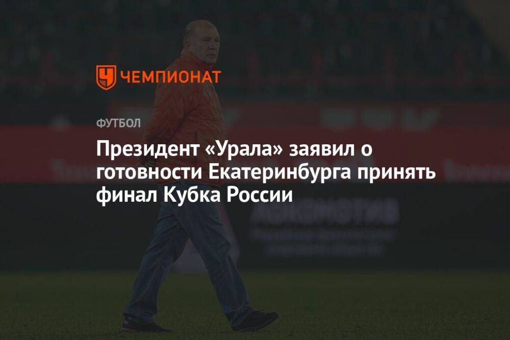 Президент «Урала» заявил о готовности Екатеринбурга принять финал Кубка России