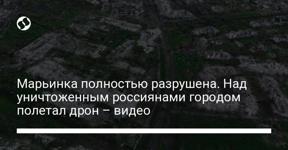 Марьинка полностью разрушена. Над уничтоженным россиянами городом полетал дрон – видео