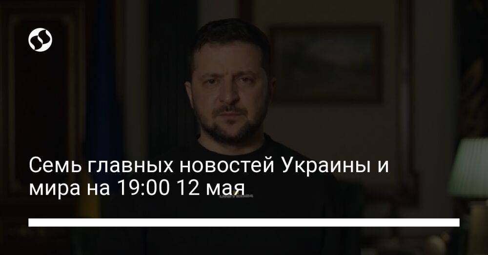 Семь главных новостей Украины и мира на 19:00 12 мая
