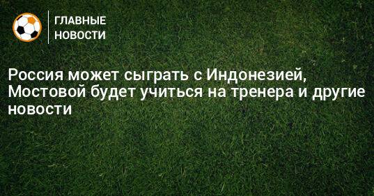 Россия может сыграть с Индонезией, Мостовой будет учиться на тренера и другие новости