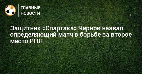 Защитник «Спартака» Чернов назвал определяющий матч в борьбе за второе место РПЛ
