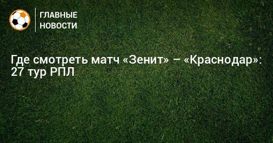 Где смотреть матч «Зенит» – «Краснодар»: 27 тур РПЛ