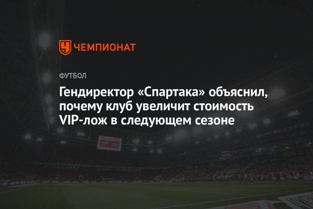 Гендиректор «Спартака» объяснил, почему клуб увеличит стоимость VIP-лож в следующем сезоне