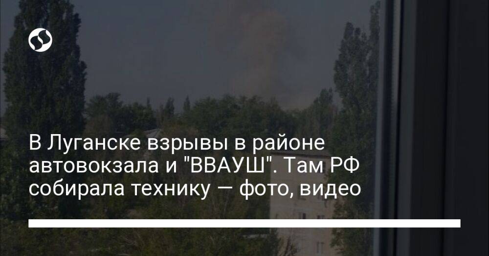 В Луганске взрывы в районе автовокзала и "ВВАУШ". Там РФ собирала технику — фото, видео