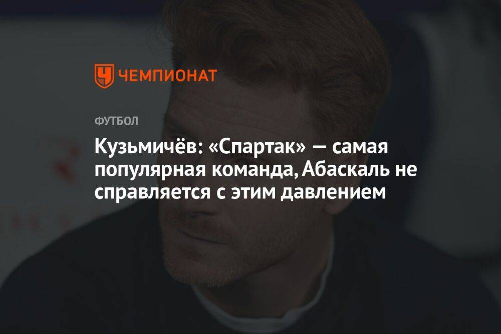 Кузьмичёв: «Спартак» — самая популярная команда, Абаскаль не справляется с этим давлением