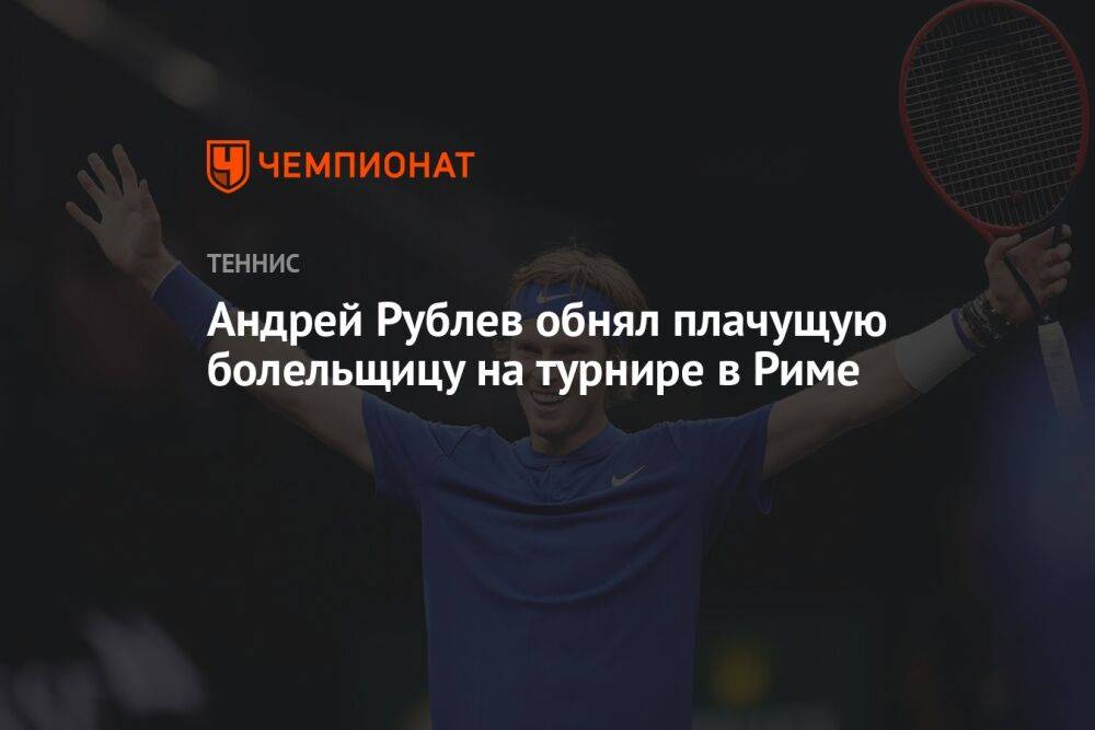 Андрей Рублёв обнял плачущую болельщицу на турнире в Риме