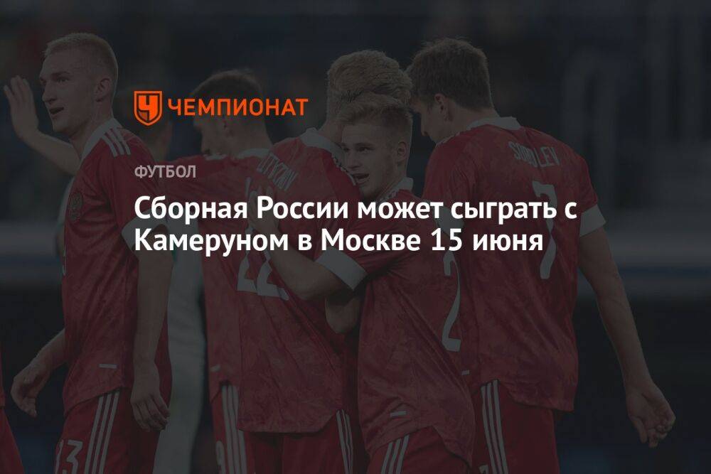 Сборная России может сыграть с Камеруном в Москве 15 июня
