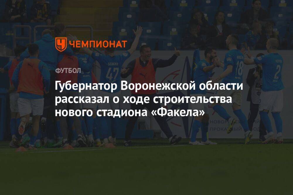 Губернатор Воронежской области рассказал о ходе строительства нового стадиона «Факела»