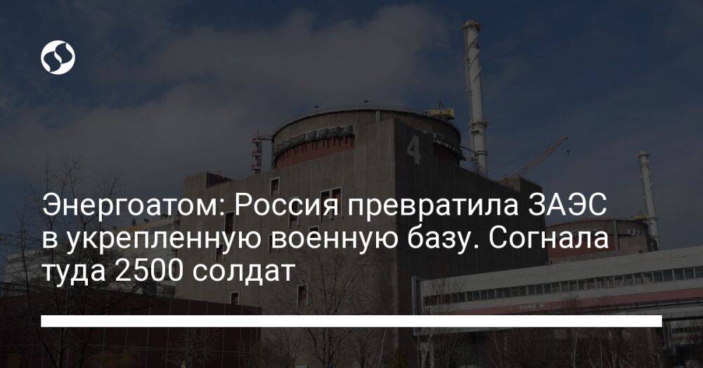 Энергоатом: Россия превратила ЗАЭС в укрепленную военную базу. Согнала туда 2500 солдат