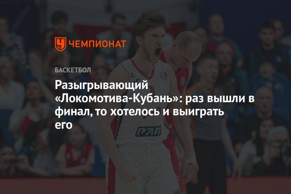 Разыгрывающий «Локомотива-Кубань»: раз вышли в финал, то хотелось и выиграть его