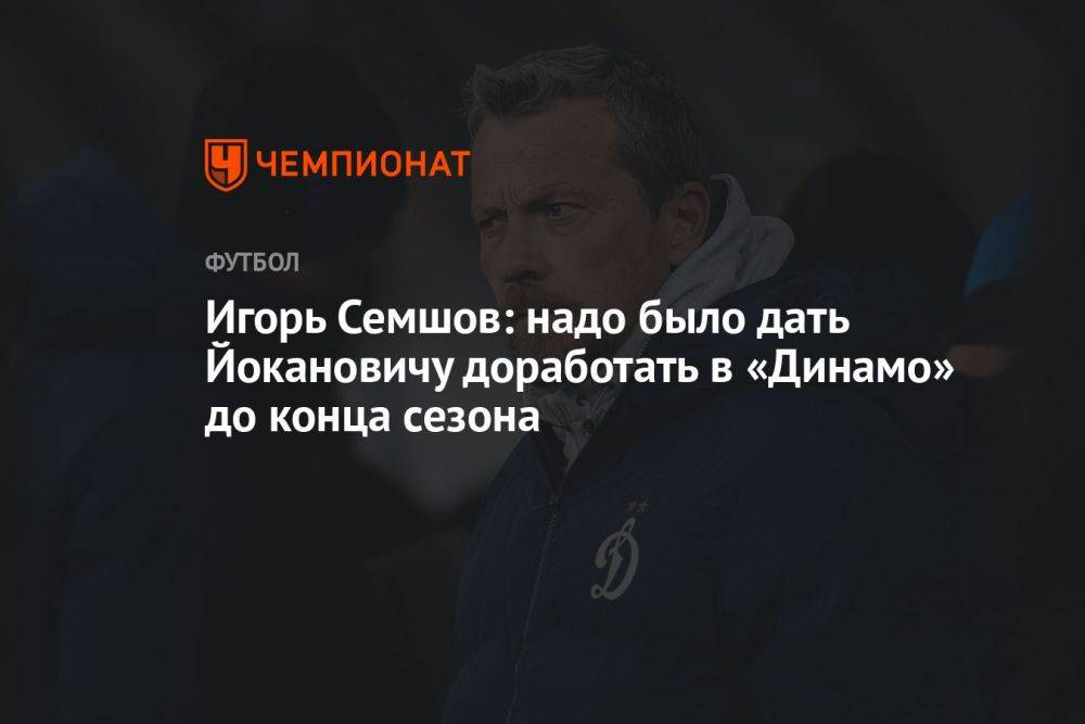 Игорь Семшов: надо было дать Йокановичу доработать в «Динамо» до конца сезона
