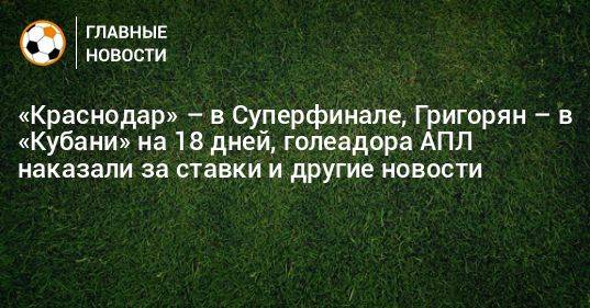 «Краснодар» – в Суперфинале, Григорян – в «Кубани» на 18 дней, голеадора АПЛ наказали за ставки и другие новости