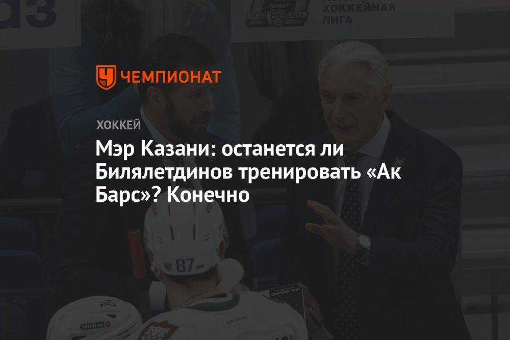 Мэр Казани: останется ли Билялетдинов тренировать «Ак Барс»? Конечно