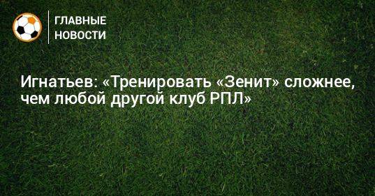 Игнатьев: «Тренировать «Зенит» сложнее, чем любой другой клуб РПЛ»