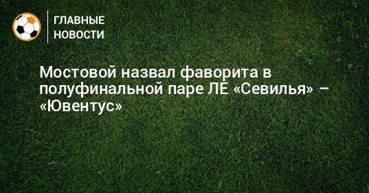 Мостовой назвал фаворита в полуфинальной паре ЛЕ «Севилья» – «Ювентус»
