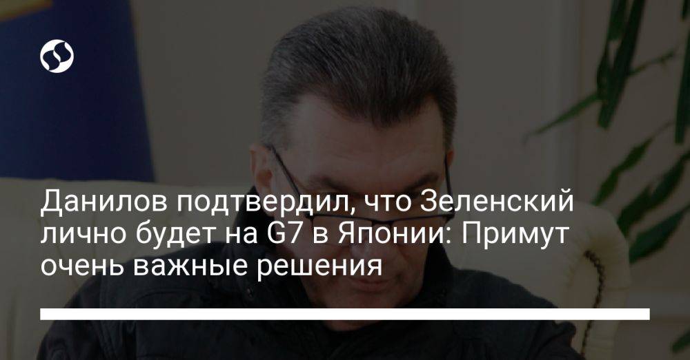 Данилов подтвердил, что Зеленский лично будет на G7 в Японии: Примут очень важные решения