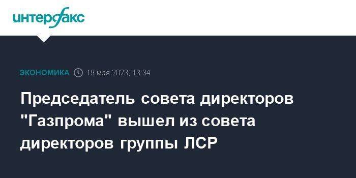 Председатель совета директоров "Газпрома" вышел из совета директоров группы ЛСР