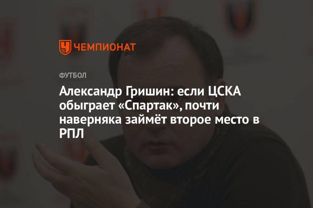 Александр Гришин: если ЦСКА обыграет «Спартак», почти наверняка займёт второе место в РПЛ