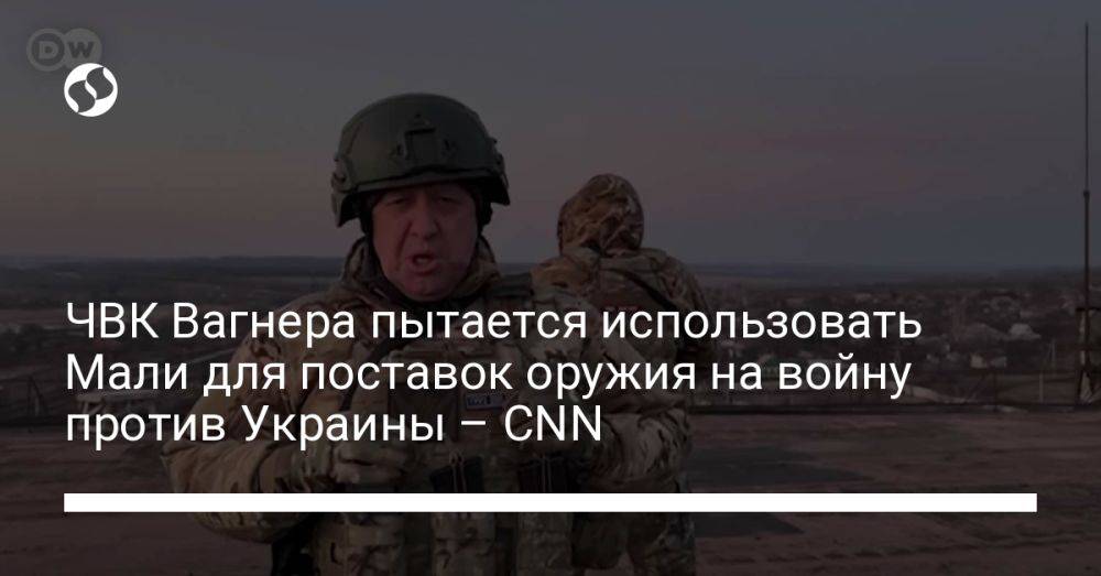 ЧВК Вагнера пытается использовать Мали для поставок оружия на войну против Украины – CNN