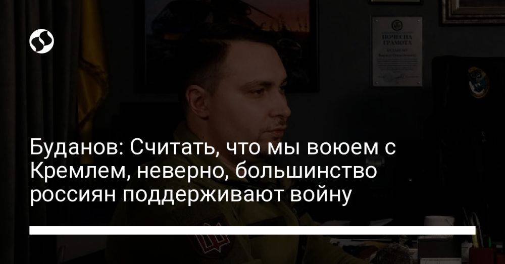 Буданов: Считать, что мы воюем с Кремлем, неверно, большинство россиян поддерживают войну