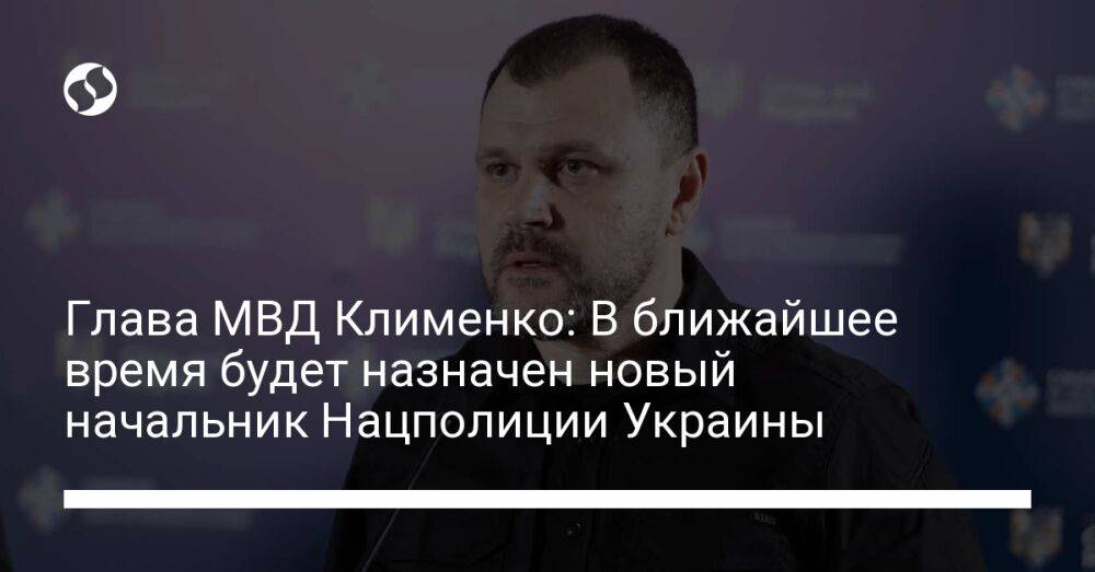 Глава МВД Клименко: В ближайшее время будет назначен новый начальник Нацполиции Украины
