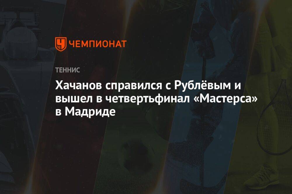 Хачанов справился с Рублёвым и вышел в четвертьфинал «Мастерса» в Мадриде