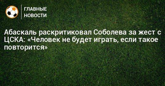Абаскаль раскритиковал Соболева за жест с ЦСКА: «Человек не будет играть, если такое повторится»