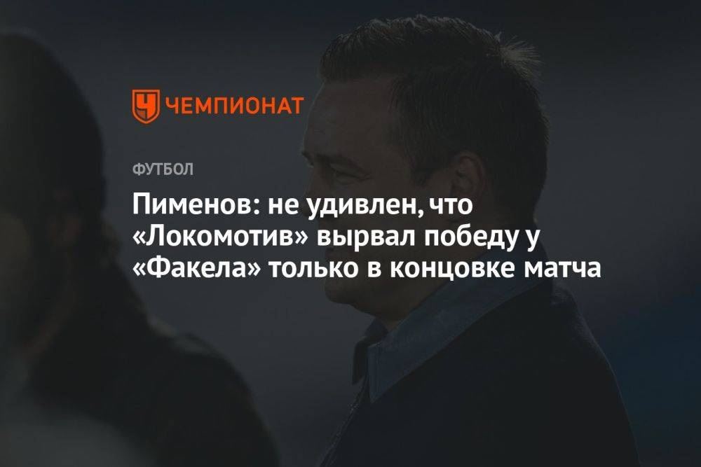 Пименов: не удивлён, что «Локомотив» вырвал победу у «Факела» только в концовке матча